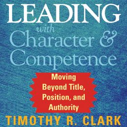 Das Buch “Leading with Character and Competence - Moving Beyond Title, Position, and Authority (Unabridged) – Timothy R. Clark” online hören