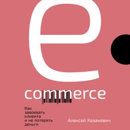 Слушать аудиокнигу онлайн «E-commerce: Как завоевать клиента и не потерять деньги – Алексей Казакевич»