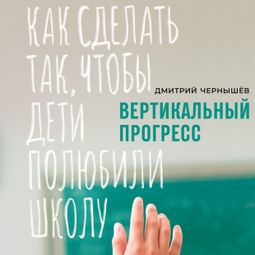 Слушать аудиокнигу онлайн «Вертикальный прогресс: Как сделать так, чтобы дети полюбили школу – Дмитрий Чернышев»