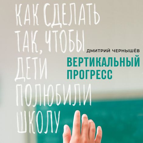 Аудиокнига «Вертикальный прогресс: Как сделать так, чтобы дети полюбили школу – Дмитрий Чернышев»